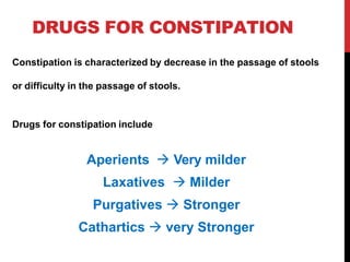 DRUGS FOR CONSTIPATION
Constipation is characterized by decrease in the passage of stools
or difficulty in the passage of stools.
Drugs for constipation include
Aperients  Very milder
Laxatives  Milder
Purgatives  Stronger
Cathartics  very Stronger
 