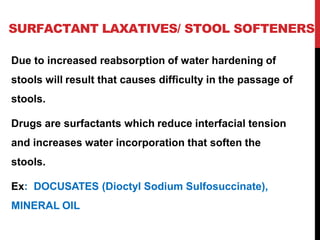SURFACTANT LAXATIVES/ STOOL SOFTENERS
Due to increased reabsorption of water hardening of
stools will result that causes difficulty in the passage of
stools.
Drugs are surfactants which reduce interfacial tension
and increases water incorporation that soften the
stools.
Ex: DOCUSATES (Dioctyl Sodium Sulfosuccinate),
MINERAL OIL
 