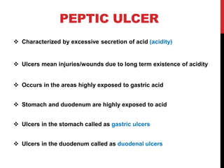 PEPTIC ULCER
 Characterized by excessive secretion of acid (acidity)
 Ulcers mean injuries/wounds due to long term existence of acidity
 Occurs in the areas highly exposed to gastric acid
 Stomach and duodenum are highly exposed to acid
 Ulcers in the stomach called as gastric ulcers
 Ulcers in the duodenum called as duodenal ulcers
 