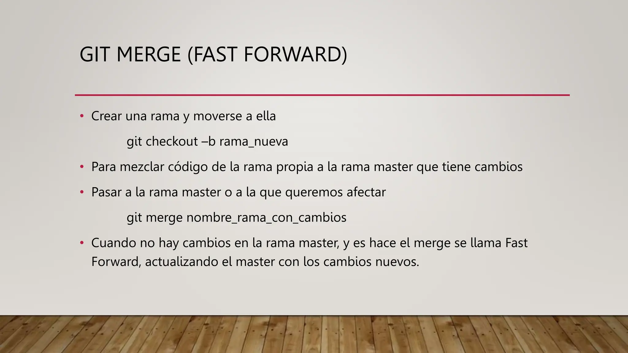 GIT MERGE (FAST FORWARD)
• Crear una rama y moverse a ella
git checkout –b rama_nueva
• Para mezclar código de la rama propia a la rama master que tiene cambios
• Pasar a la rama master o a la que queremos afectar
git merge nombre_rama_con_cambios
• Cuando no hay cambios en la rama master, y es hace el merge se llama Fast
Forward, actualizando el master con los cambios nuevos.
 