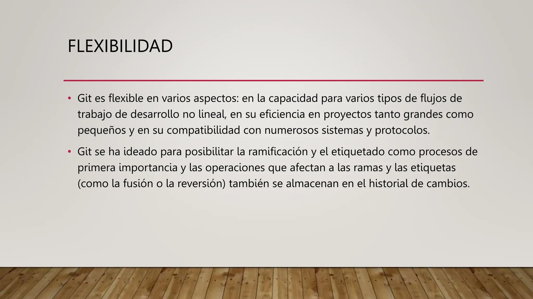 FLEXIBILIDAD
• Git es flexible en varios aspectos: en la capacidad para varios tipos de flujos de
trabajo de desarrollo no lineal, en su eficiencia en proyectos tanto grandes como
pequeños y en su compatibilidad con numerosos sistemas y protocolos.
• Git se ha ideado para posibilitar la ramificación y el etiquetado como procesos de
primera importancia y las operaciones que afectan a las ramas y las etiquetas
(como la fusión o la reversión) también se almacenan en el historial de cambios.
 