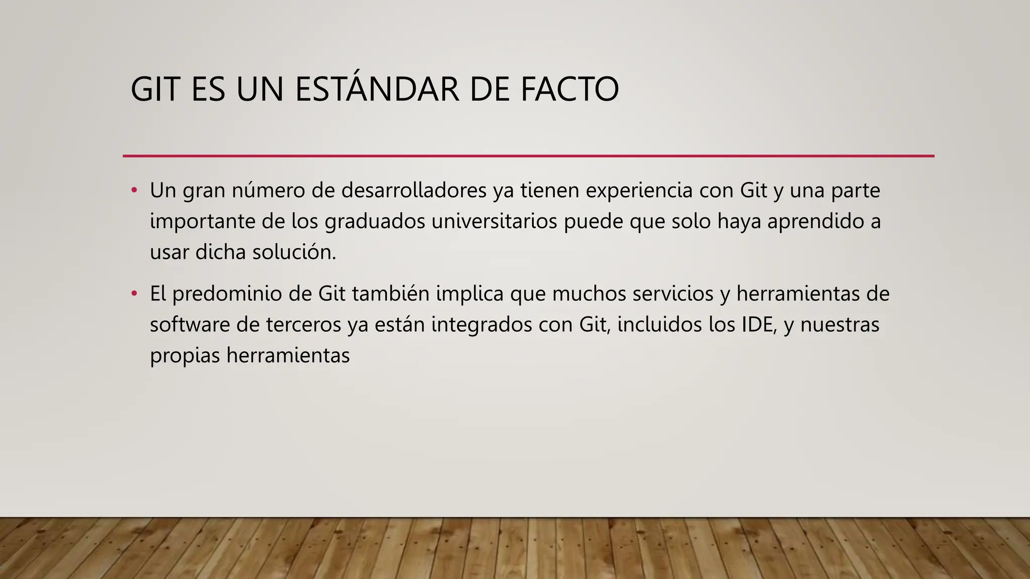 GIT ES UN ESTÁNDAR DE FACTO
• Un gran número de desarrolladores ya tienen experiencia con Git y una parte
importante de los graduados universitarios puede que solo haya aprendido a
usar dicha solución.
• El predominio de Git también implica que muchos servicios y herramientas de
software de terceros ya están integrados con Git, incluidos los IDE, y nuestras
propias herramientas
 