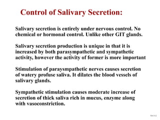 Control of Salivary Secretion:
NA 5/12
Salivary secretion is entirely under nervous control. No
chemical or hormonal control. Unlike other GIT glands.
Salivary secretion production is unique in that it is
increased by both parasympathetic and sympathetic
activity, however the activity of former is more important
Stimulation of paraysmpathetic nerves causes secretion
of watery profuse saliva. It dilates the blood vessels of
salivary glands.
Sympathetic stimulation causes moderate increase of
secretion of thick saliva rich in mucus, enzyme along
with vasoconstriction.
 