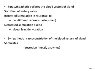 • Parasympathetic : dilates the blood vessels of gland
Secretion of watery saliva
Increased stimulation in response to
– conditioned reflexes (taste, smell)
Decreased stimulation due to
– sleep, fear, dehydration
• Sympathetic : vascoconstriction of the blood vessels of gland
Stimulates
- secretion (mostly enzymes)
NA 5/12
 