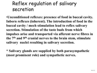 Reflex regulation of salivary
secretion
*Unconditioned reflexes: presence of food in buccal cavity.
Inborn reflexes (inherent). The introduction of food in the
buccal cavity / mech stimulation lead to reflex salivary
secretion. Stimulation of the taste buds from which
impulses arise and transported via afferent nerve fibres in
the 7th and 9th cranial nerves to the brain stem, stimulate
salivary nuclei resulting in salivary secretion.
* Salivary glands are supplied by both parasympathetic
(most prominent role) and sympathetic nerves.
NA 5/12
 
