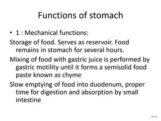 Functions of stomach
• 1 : Mechanical functions:
Storage of food. Serves as reservoir. Food
remains in stomach for several hours.
Mixing of food with gastric juice is performed by
gastric motility until it forms a semisolid food
paste known as chyme
Slow emptying of food into duodenum, proper
time for digestion and absorption by small
intestine
NA 5/12
 