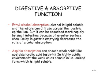 DIGESTIVE & ABSORPTIVE
FUNCTION
• Ethyl alcohol absorption: alcohol is lipid soluble
and therefore can diffuse across the gastric
epithelium. But it can be absorbed more rapidly
by small intestine because of greater surface
area. Delay in gastric emptying decreases the
rate of alcohol absorption.
• Aspirin absorption: can absorb weak acids like
acetylsalicyclic acid (aspirin). In highly acidic
environment the weak acids remain in un-ionized
form which is lipid soluble.
NA 5/12
 