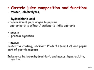 • Gastric juice composition and function:
- Water, electrolytes,
- hydrochloric acid
- conversion of pepsinogen to pepsine
- bacteriostatic effect / antiseptic : kills bacteria
- pepsin
- protein digestion
- mucus
protective coating, lubricant. Protects from HCL and pepsin
part of gastric mucosa
Imbalance between hydrochloric and mucus: hyperacidity,
gastric
NA 5/12
 