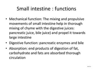 Small intestine : functions
• Mechanical function: The mixing and propulsive
movements of small intestine help in thorough
mixing of chyme with the digestive juices:
pancreatic juice, bile juice) and propel it towards
large intestine
• Digestive function: pancreatic enzymes and bile
• Absorption: end products of digestion of fat,
carbohydrate and fats are absorbed thorough
circulation
NA 5/12
 