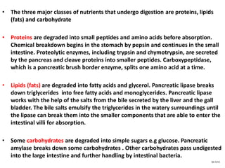 • The three major classes of nutrients that undergo digestion are proteins, lipids
(fats) and carbohydrate
• Proteins are degraded into small peptides and amino acids before absorption.
Chemical breakdown begins in the stomach by pepsin and continues in the small
intestine. Proteolytic enzymes, including trypsin and chymotrypsin, are secreted
by the pancreas and cleave proteins into smaller peptides. Carboxypeptidase,
which is a pancreatic brush border enzyme, splits one amino acid at a time.
• Lipids (fats) are degraded into fatty acids and glycerol. Pancreatic lipase breaks
down triglycerides into free fatty acids and monoglycerides. Pancreatic lipase
works with the help of the salts from the bile secreted by the liver and the gall
bladder. The bile salts emulsify the triglycerides in the watery surroundings until
the lipase can break them into the smaller components that are able to enter the
intestinal villi for absorption.
• Some carbohydrates are degraded into simple sugars e.g glucose. Pancreatic
amylase breaks down some carbohydrates . Other carbohydrates pass undigested
into the large intestine and further handling by intestinal bacteria.
NA 5/12
 
