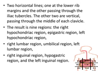 • Two horizontal lines; one at the lower rib
margins and the other passing through the
iliac tubercles. The other two are vertical,
passing through the middle of each clavicle.
• The result is nine regions: the right
hypochondriac region, epigastric region, left
hypochondriac region,
• right lumbar region, umbilical region, left
lumbar region,
• right inguinal region, hypogastric
region, and the left inguinal region.
NA 5/12
 
