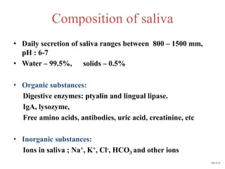 Composition of saliva
• Daily secretion of saliva ranges between 800 – 1500 mm,
pH : 6-7
• Water – 99.5%, solids – 0.5%
• Organic substances:
Digestive enzymes: ptyalin and lingual lipase.
IgA, lysozyme,
Free amino acids, antibodies, uric acid, creatinine, etc
• Inorganic substances:
Ions in saliva ; Na+, K+, Cl-, HCO3 and other ions
NA 5/12
 