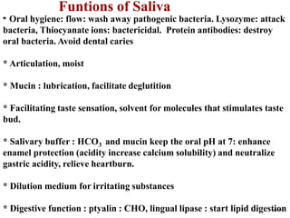 Funtions of Saliva
* Oral hygiene: flow: wash away pathogenic bacteria. Lysozyme: attack
bacteria, Thiocyanate ions: bactericidal. Protein antibodies: destroy
oral bacteria. Avoid dental caries
* Articulation, moist
* Mucin : lubrication, facilitate deglutition
* Facilitating taste sensation, solvent for molecules that stimulates taste
bud.
* Salivary buffer : HCO3 and mucin keep the oral pH at 7: enhance
enamel protection (acidity increase calcium solubility) and neutralize
gastric acidity, relieve heartburn.
* Dilution medium for irritating substances
* Digestive function : ptyalin : CHO, lingual lipase : start lipid digestionNA 5/12
 