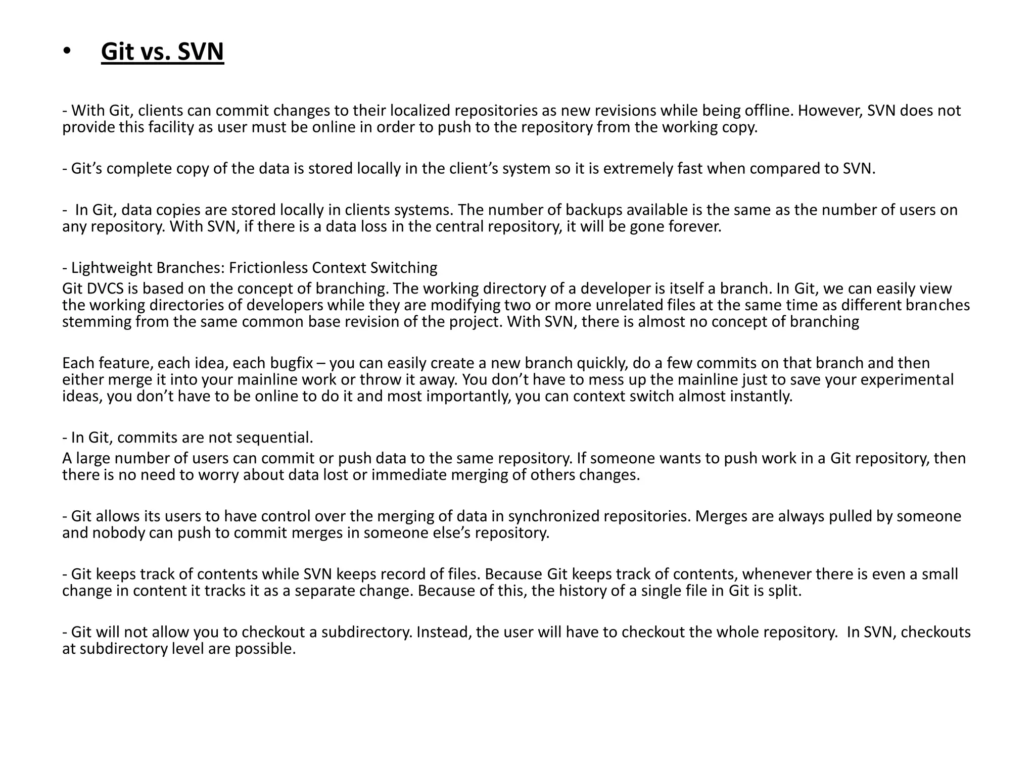 •    Git vs. SVN

- With Git, clients can commit changes to their localized repositories as new revisions while being offline. However, SVN does not
provide this facility as user must be online in order to push to the repository from the working copy.

- Git’s complete copy of the data is stored locally in the client’s system so it is extremely fast when compared to SVN.

- In Git, data copies are stored locally in clients systems. The number of backups available is the same as the number of users on
any repository. With SVN, if there is a data loss in the central repository, it will be gone forever.

- Lightweight Branches: Frictionless Context Switching
Git DVCS is based on the concept of branching. The working directory of a developer is itself a branch. In Git, we can easily view
the working directories of developers while they are modifying two or more unrelated files at the same time as different branches
stemming from the same common base revision of the project. With SVN, there is almost no concept of branching

Each feature, each idea, each bugfix – you can easily create a new branch quickly, do a few commits on that branch and then
either merge it into your mainline work or throw it away. You don’t have to mess up the mainline just to save your experimental
ideas, you don’t have to be online to do it and most importantly, you can context switch almost instantly.

- In Git, commits are not sequential.
A large number of users can commit or push data to the same repository. If someone wants to push work in a Git repository, then
there is no need to worry about data lost or immediate merging of others changes.

- Git allows its users to have control over the merging of data in synchronized repositories. Merges are always pulled by someone
and nobody can push to commit merges in someone else’s repository.

- Git keeps track of contents while SVN keeps record of files. Because Git keeps track of contents, whenever there is even a small
change in content it tracks it as a separate change. Because of this, the history of a single file in Git is split.

- Git will not allow you to checkout a subdirectory. Instead, the user will have to checkout the whole repository. In SVN, checkouts
at subdirectory level are possible.
 