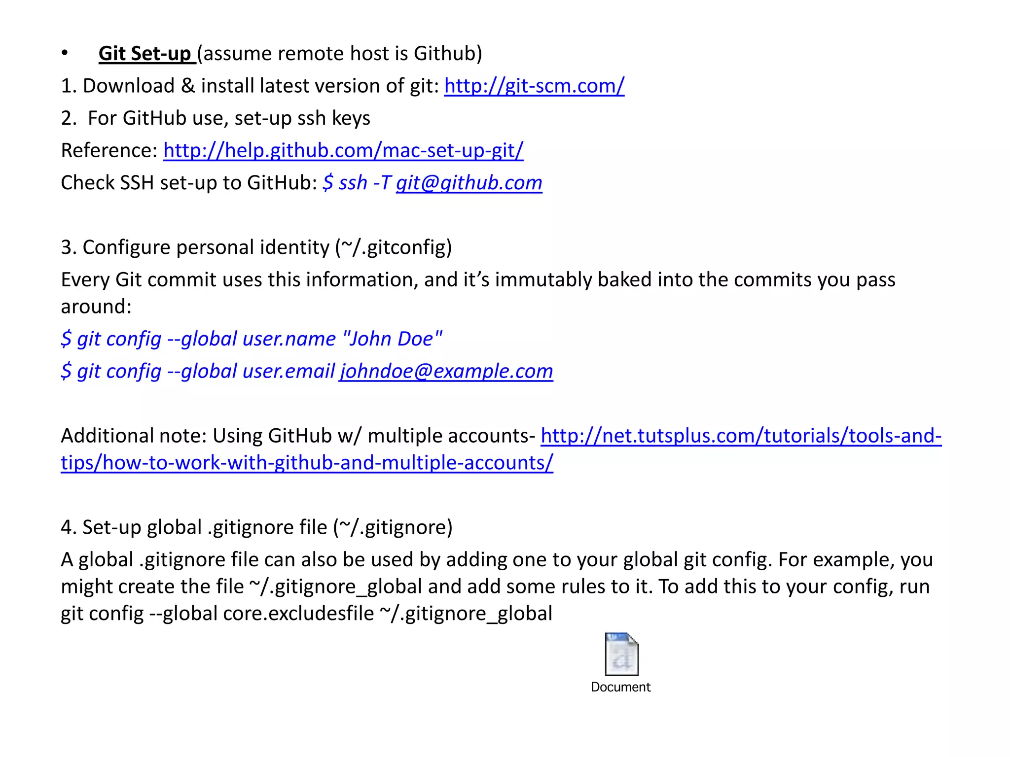 • Git Set-up (assume remote host is Github)
1. Download & install latest version of git: http://git-scm.com/
2. For GitHub use, set-up ssh keys
Reference: http://help.github.com/mac-set-up-git/
Check SSH set-up to GitHub: $ ssh -T git@github.com

3. Configure personal identity (~/.gitconfig)
Every Git commit uses this information, and it’s immutably baked into the commits you pass
around:
$ git config --global user.name "John Doe"
$ git config --global user.email johndoe@example.com

Additional note: Using GitHub w/ multiple accounts- http://net.tutsplus.com/tutorials/tools-and-
tips/how-to-work-with-github-and-multiple-accounts/

4. Set-up global .gitignore file (~/.gitignore)
A global .gitignore file can also be used by adding one to your global git config. For example, you
might create the file ~/.gitignore_global and add some rules to it. To add this to your config, run
git config --global core.excludesfile ~/.gitignore_global
 