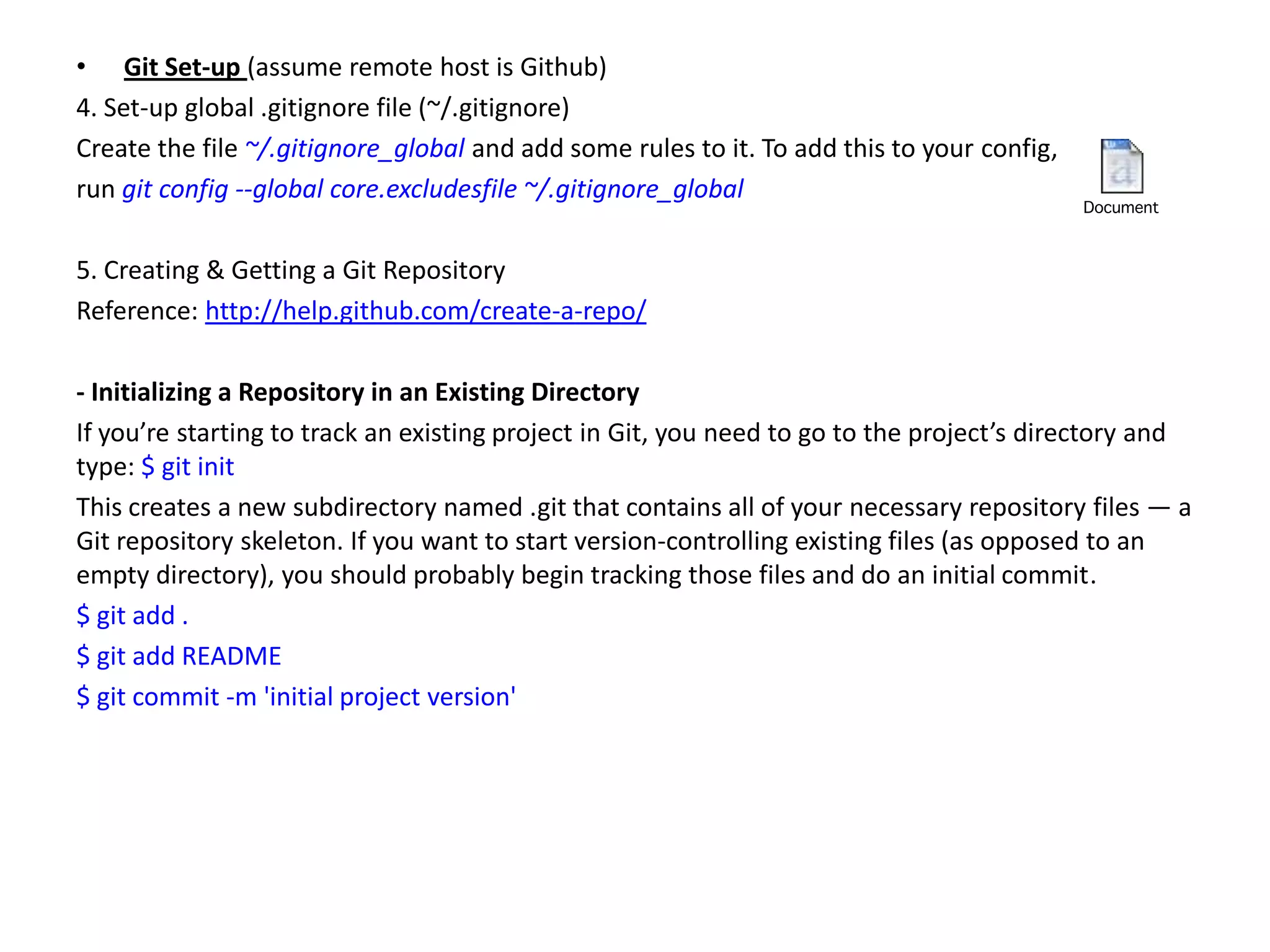 • Git Set-up (assume remote host is Github)
4. Set-up global .gitignore file (~/.gitignore)
Create the file ~/.gitignore_global and add some rules to it. To add this to your config,
run git config --global core.excludesfile ~/.gitignore_global

5. Creating & Getting a Git Repository
Reference: http://help.github.com/create-a-repo/

- Initializing a Repository in an Existing Directory
If you’re starting to track an existing project in Git, you need to go to the project’s directory and
type: $ git init
This creates a new subdirectory named .git that contains all of your necessary repository files — a
Git repository skeleton. If you want to start version-controlling existing files (as opposed to an
empty directory), you should probably begin tracking those files and do an initial commit.
$ git add .
$ git add README
$ git commit -m 'initial project version'
 