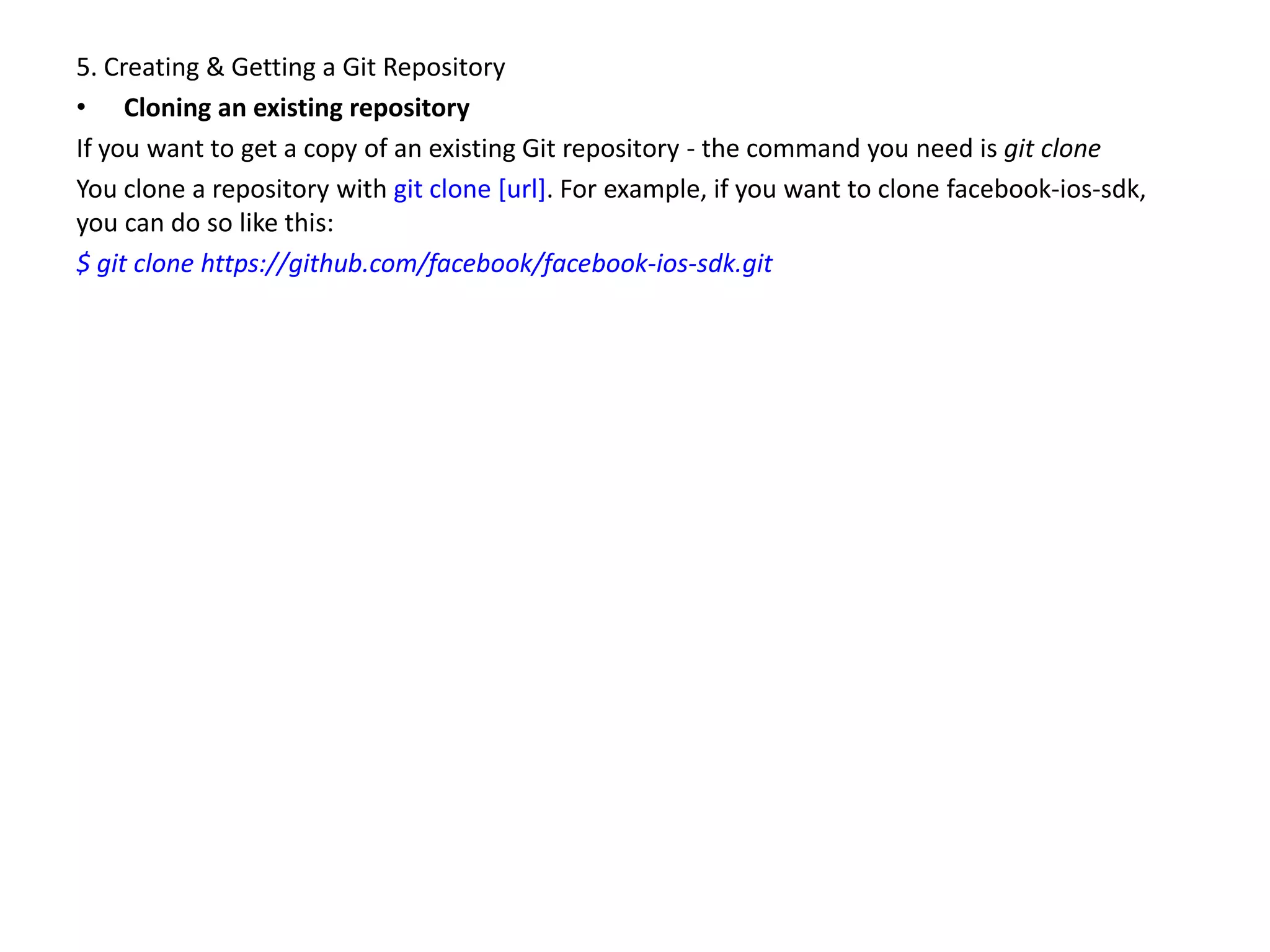 5. Creating & Getting a Git Repository
• Cloning an existing repository
If you want to get a copy of an existing Git repository - the command you need is git clone
You clone a repository with git clone [url]. For example, if you want to clone facebook-ios-sdk,
you can do so like this:
$ git clone https://github.com/facebook/facebook-ios-sdk.git
 