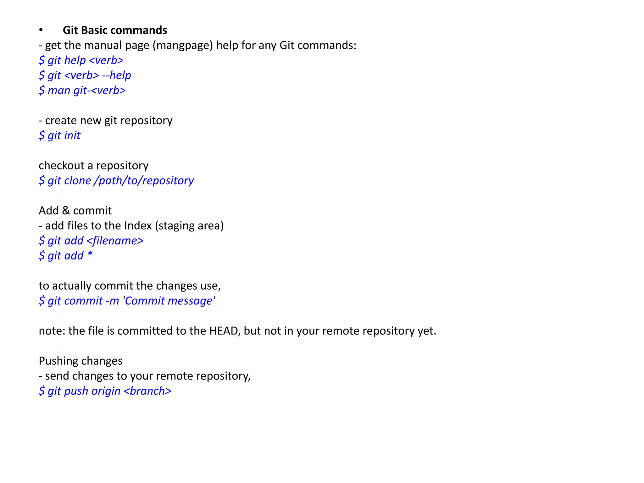 •     Git Basic commands
- get the manual page (mangpage) help for any Git commands:
$ git help <verb>
$ git <verb> --help
$ man git-<verb>

- create new git repository
$ git init

checkout a repository
$ git clone /path/to/repository

Add & commit
- add files to the Index (staging area)
$ git add <filename>
$ git add *

to actually commit the changes use,
$ git commit -m 'Commit message'

note: the file is committed to the HEAD, but not in your remote repository yet.

Pushing changes
- send changes to your remote repository,
$ git push origin <branch>
 