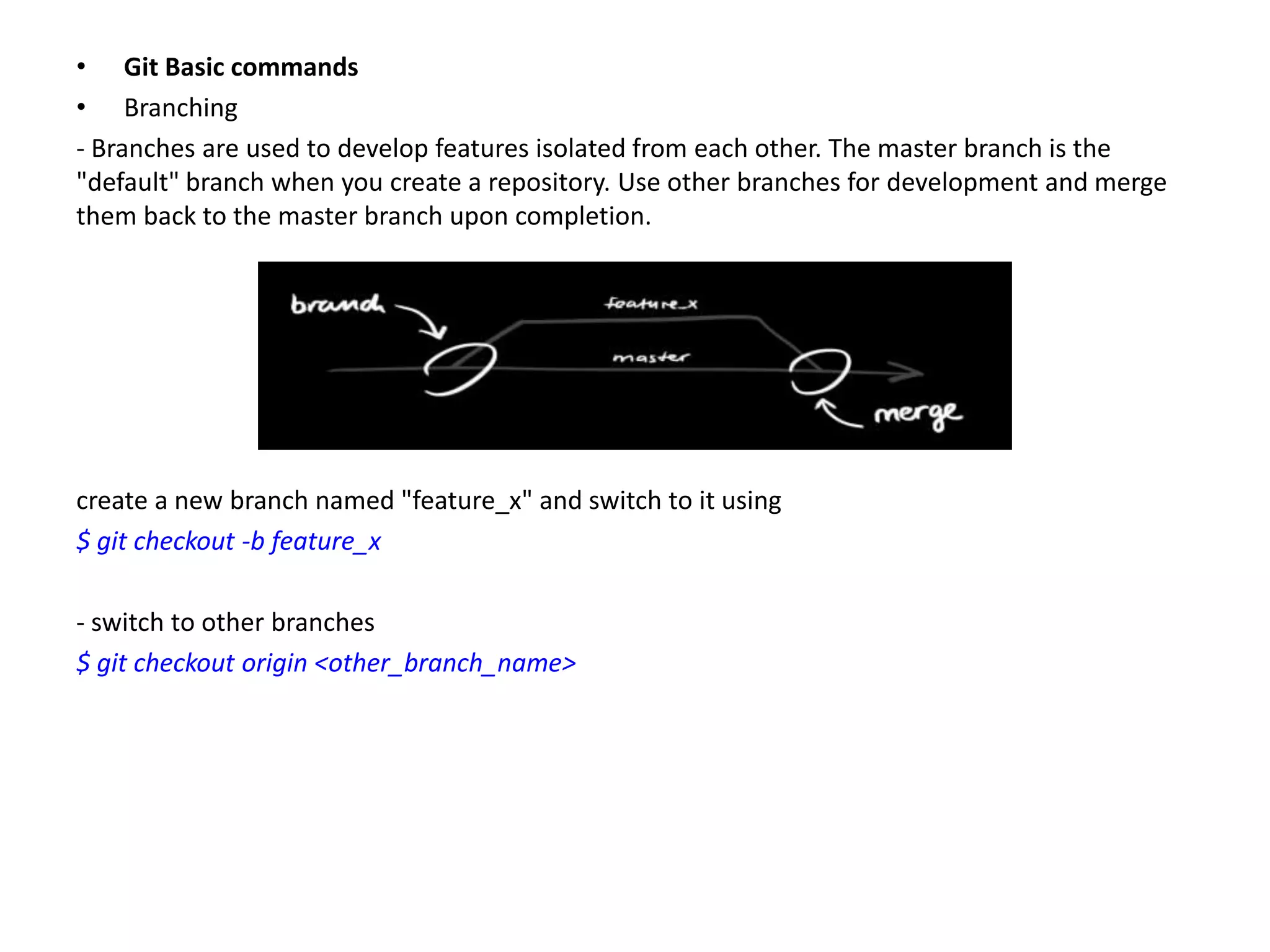 • Git Basic commands
• Branching
- Branches are used to develop features isolated from each other. The master branch is the
"default" branch when you create a repository. Use other branches for development and merge
them back to the master branch upon completion.




create a new branch named "feature_x" and switch to it using
$ git checkout -b feature_x

- switch to other branches
$ git checkout origin <other_branch_name>
 