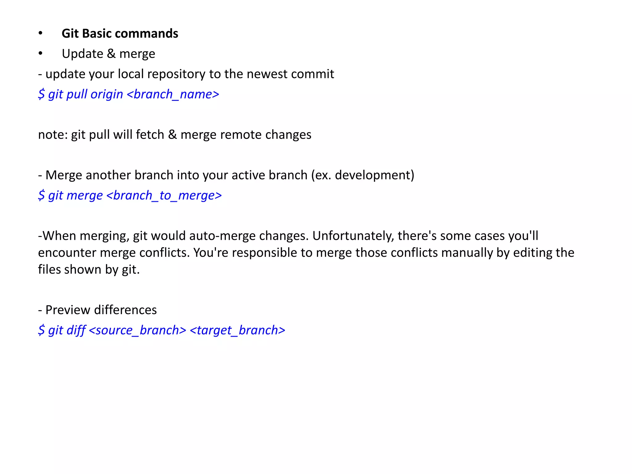 • Git Basic commands
• Update & merge
- update your local repository to the newest commit
$ git pull origin <branch_name>

note: git pull will fetch & merge remote changes

- Merge another branch into your active branch (ex. development)
$ git merge <branch_to_merge>

-When merging, git would auto-merge changes. Unfortunately, there's some cases you'll
encounter merge conflicts. You're responsible to merge those conflicts manually by editing the
files shown by git.

- Preview differences
$ git diff <source_branch> <target_branch>
 