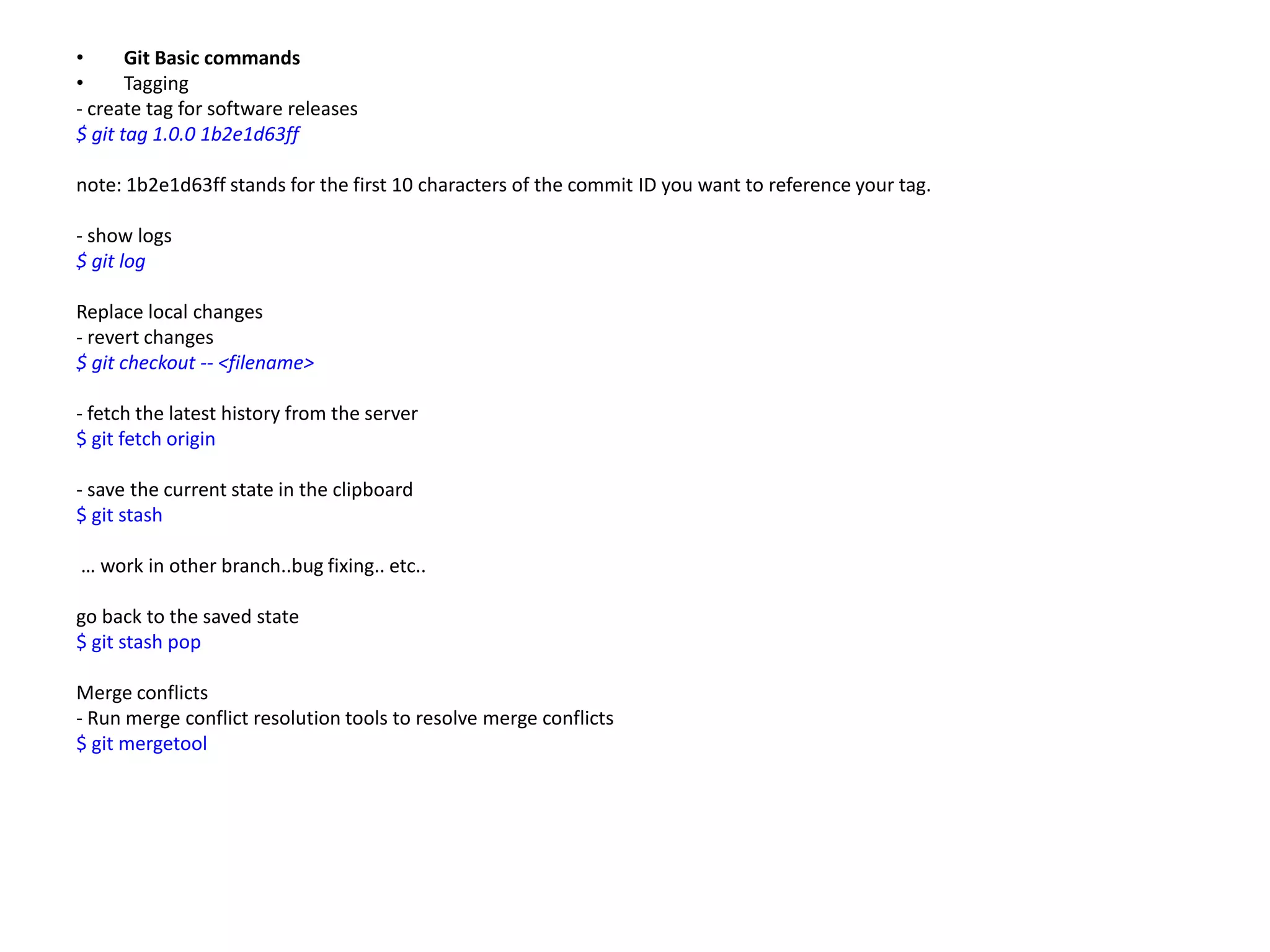 •      Git Basic commands
•      Tagging
- create tag for software releases
$ git tag 1.0.0 1b2e1d63ff

note: 1b2e1d63ff stands for the first 10 characters of the commit ID you want to reference your tag.

- show logs
$ git log

Replace local changes
- revert changes
$ git checkout -- <filename>

- fetch the latest history from the server
$ git fetch origin

- save the current state in the clipboard
$ git stash

… work in other branch..bug fixing.. etc..

go back to the saved state
$ git stash pop

Merge conflicts
- Run merge conflict resolution tools to resolve merge conflicts
$ git mergetool
 