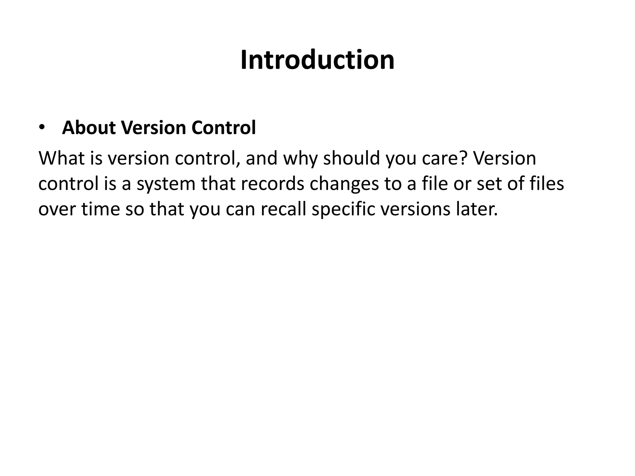 Introduction

• About Version Control
What is version control, and why should you care? Version
control is a system that records changes to a file or set of files
over time so that you can recall specific versions later.
 