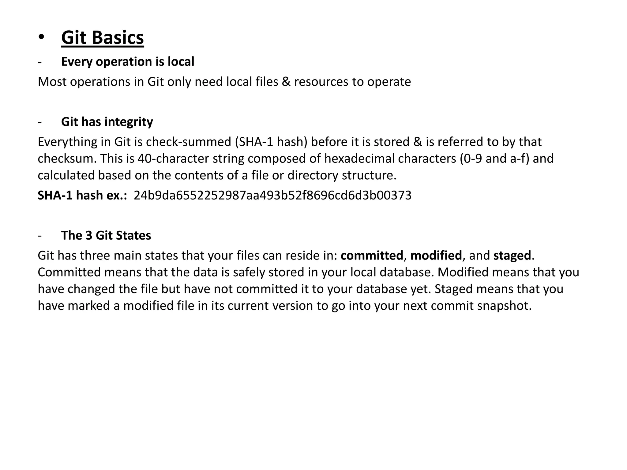 • Git Basics
- Every operation is local
Most operations in Git only need local files & resources to operate

- Git has integrity
Everything in Git is check-summed (SHA-1 hash) before it is stored & is referred to by that
checksum. This is 40-character string composed of hexadecimal characters (0-9 and a-f) and
calculated based on the contents of a file or directory structure.
SHA-1 hash ex.: 24b9da6552252987aa493b52f8696cd6d3b00373

- The 3 Git States
Git has three main states that your files can reside in: committed, modified, and staged.
Committed means that the data is safely stored in your local database. Modified means that you
have changed the file but have not committed it to your database yet. Staged means that you
have marked a modified file in its current version to go into your next commit snapshot.
 