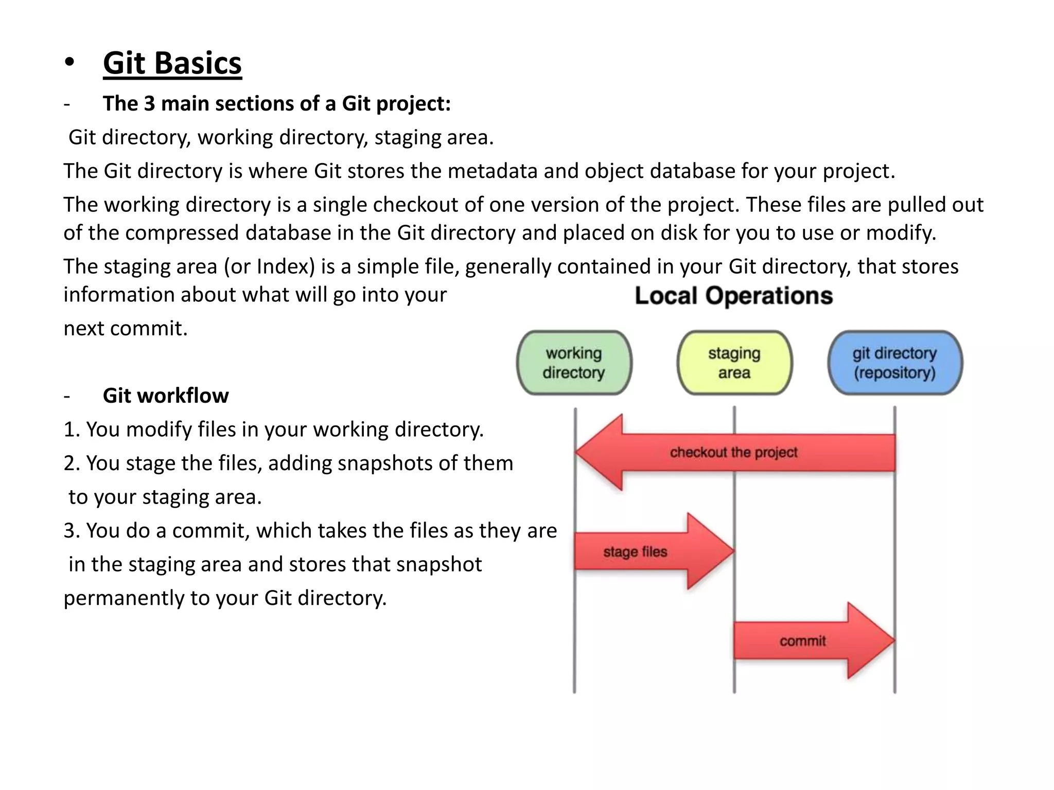 • Git Basics
- The 3 main sections of a Git project:
 Git directory, working directory, staging area.
The Git directory is where Git stores the metadata and object database for your project.
The working directory is a single checkout of one version of the project. These files are pulled out
of the compressed database in the Git directory and placed on disk for you to use or modify.
The staging area (or Index) is a simple file, generally contained in your Git directory, that stores
information about what will go into your
next commit.

- Git workflow
1. You modify files in your working directory.
2. You stage the files, adding snapshots of them
 to your staging area.
3. You do a commit, which takes the files as they are
 in the staging area and stores that snapshot
permanently to your Git directory.
 