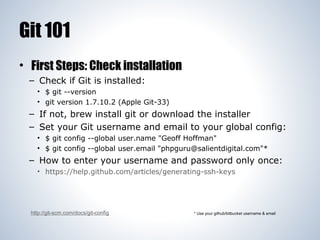 Git 101
• First Steps: Check installation
– Check if Git is installed:
• $ git --version
• git version 1.7.10.2 (Apple Git-33)

– If not, brew install git or download the installer
– Set your Git username and email to your global config:
• $ git config --global user.name "Geoff Hoffman"
• $ git config --global user.email "phpguru@salientdigital.com"*

– How to enter your username and password only once:
• https://help.github.com/articles/generating-ssh-keys

http://git-scm.com/docs/git-config

* Use your github/bitbucket username & email

 