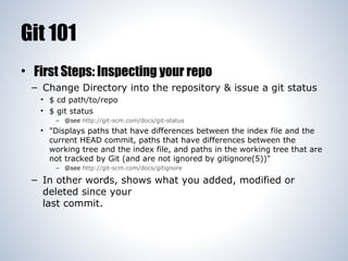 Git 101
• First Steps: Inspecting your repo
– Change Directory into the repository & issue a git status
• $ cd path/to/repo
• $ git status
– @see http://git-scm.com/docs/git-status

• "Displays paths that have differences between the index file and the
current HEAD commit, paths that have differences between the
working tree and the index file, and paths in the working tree that are
not tracked by Git (and are not ignored by gitignore(5))"
– @see http://git-scm.com/docs/gitignore

– In other words, shows what you added, modified or
deleted since your
last commit.

 