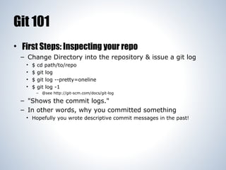 Git 101
• First Steps: Inspecting your repo
– Change Directory into the repository & issue a git log
•
•
•
•

$
$
$
$

cd path/to/repo
git log
git log --pretty=oneline
git log -1
– @see http://git-scm.com/docs/git-log

– "Shows the commit logs."
– In other words, why you committed something
• Hopefully you wrote descriptive commit messages in the past!

 
