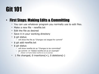 Git 101
• First Steps: Making Edits & Committing
•
•
•
•
•

You can use whatever program you normally use to edit files.
Make a new file - newfile.txt
Edit the file as desired
Save it in your working directory
$ git status
– will show the file as "Changes not staged for commit"

• $ git add newfile.txt
• $ git status
– will show newfile.txt as "Changes to be committed"
– git commit -m "Added newfile.txt as an example"
»

•

[Master 1e77a20] Added newfile.txt as an example

1 file changed, 0 insertions(+), 0 deletions(-)

 
