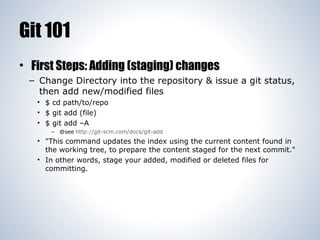 Git 101
• First Steps: Adding (staging) changes
– Change Directory into the repository & issue a git status,
then add new/modified files
• $ cd path/to/repo
• $ git add (file)
• $ git add –A
– @see http://git-scm.com/docs/git-add

• "This command updates the index using the current content found in
the working tree, to prepare the content staged for the next commit."
• In other words, stage your added, modified or deleted files for
committing.

 