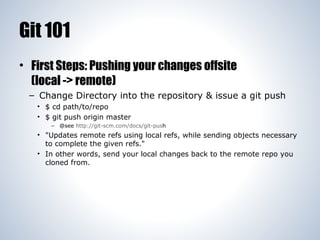 Git 101
• First Steps: Pushing your changes offsite
(local -> remote)
– Change Directory into the repository & issue a git push
• $ cd path/to/repo
• $ git push origin master
– @see http://git-scm.com/docs/git-push

• "Updates remote refs using local refs, while sending objects necessary
to complete the given refs."
• In other words, send your local changes back to the remote repo you
cloned from.

 