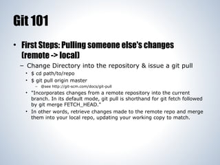 Git 101
• First Steps: Pulling someone else's changes
(remote -> local)
– Change Directory into the repository & issue a git pull
• $ cd path/to/repo
• $ git pull origin master
– @see http://git-scm.com/docs/git-pull

• "Incorporates changes from a remote repository into the current
branch. In its default mode, git pull is shorthand for git fetch followed
by git merge FETCH_HEAD."
• In other words, retrieve changes made to the remote repo and merge
them into your local repo, updating your working copy to match.

 
