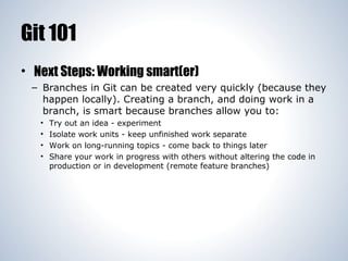 Git 101
• Next Steps: Working smart(er)
– Branches in Git can be created very quickly (because they
happen locally). Creating a branch, and doing work in a
branch, is smart because branches allow you to:
•
•
•
•

Try out an idea - experiment
Isolate work units - keep unfinished work separate
Work on long-running topics - come back to things later
Share your work in progress with others without altering the code in
production or in development (remote feature branches)

 