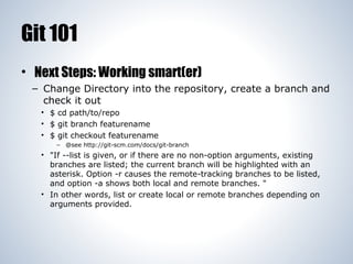 Git 101
• Next Steps: Working smart(er)
– Change Directory into the repository, create a branch and
check it out
• $ cd path/to/repo
• $ git branch featurename
• $ git checkout featurename
– @see http://git-scm.com/docs/git-branch

• "If --list is given, or if there are no non-option arguments, existing
branches are listed; the current branch will be highlighted with an
asterisk. Option -r causes the remote-tracking branches to be listed,
and option -a shows both local and remote branches. "
• In other words, list or create local or remote branches depending on
arguments provided.

 