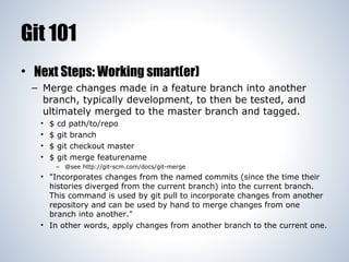 Git 101
• Next Steps: Working smart(er)
– Merge changes made in a feature branch into another
branch, typically development, to then be tested, and
ultimately merged to the master branch and tagged.
•
•
•
•

$
$
$
$

cd path/to/repo
git branch
git checkout master
git merge featurename
– @see http://git-scm.com/docs/git-merge

• "Incorporates changes from the named commits (since the time their
histories diverged from the current branch) into the current branch.
This command is used by git pull to incorporate changes from another
repository and can be used by hand to merge changes from one
branch into another."
• In other words, apply changes from another branch to the current one.

 