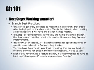 Git 101
• Next Steps: Working smart(er)
– Branch Best Practices
• "master" is generally accepted to mean the main branch, that tracks
what is deployed on the client's site. This is the default; when creating
a new repository it will have one branch named master.
• "develop" or "development" is typically the name of a single branch
that has newer code than what is in master. Un-named bug fixes and
improvements.
• "featureXYZ" or "issue123" - Branches named for specific features or
specific issue tickets in a 3rd party bug tracker.
• You can have branches in your local repository that are not tracked,
meaning they do not exist in the remote repository. It's up to you.
• Even if you never make a feature branch, it's recommended to have at
least one "development" branch separate from "master"

 