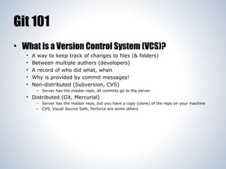 Git 101
• What is a Version Control System (VCS)?
•
•
•
•
•

A way to keep track of changes to files (& folders)
Between multiple authors (developers)
A record of who did what, when
Why is provided by commit messages!
Non-distributed (Subversion, CVS)
– Server has the master repo, all commits go to the server

• Distributed (Git, Mercurial)
– Server has the master repo, but you have a copy (clone) of the repo on your machine
– CVS, Visual Source Safe, Perforce are some others

 