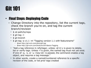Git 101
• Final Steps: Deploying Code
– Change Directory into the repository, list the current tags,
check the branch you're on, and tag the current
branch/revision
•
•
•
•

$
$
$
$

cd path/to/repo
git tag –l
git branch
git tag -a v1.1 -m "Tagging version 1.1 with featurename"
– @see http://git-scm.com/docs/git-tag
– @see http://git-scm.com/book/en/Git-Basics-Tagging

• "Add a tag reference in refs/tags/, unless -d/-l/-v is given to delete,
list or verify tags. Unless -f is given, the named tag must not yet exist.
If one of -a, -s, or -u <key-id> is passed, the command creates a tag
object, and requires a tag message."
• In other words, create a named/numbered reference to a specific
revision of the code, or list prior tags created

 