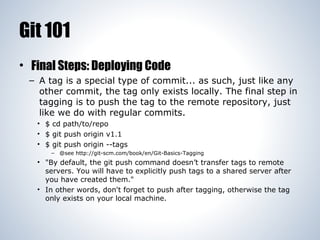 Git 101
• Final Steps: Deploying Code
– A tag is a special type of commit... as such, just like any
other commit, the tag only exists locally. The final step in
tagging is to push the tag to the remote repository, just
like we do with regular commits.
• $ cd path/to/repo
• $ git push origin v1.1
• $ git push origin --tags
– @see http://git-scm.com/book/en/Git-Basics-Tagging

• "By default, the git push command doesn’t transfer tags to remote
servers. You will have to explicitly push tags to a shared server after
you have created them."
• In other words, don't forget to push after tagging, otherwise the tag
only exists on your local machine.

 