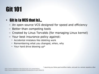 Git 101
• Git is (a VCS that is)...
–
–
–
–

An open source VCS designed for speed and efficiency
Better than competing tools
Created by Linus Torvalds (for managing Linux kernel)
Your best insurance policy against:
• Accidental mistakes like deleting work
• Remembering what you changed, when, why
• Your hard drive blowing up*

* assuming you follow good workflow habits, and push to a remote repository often
http://www.slideshare.net/chacon/git-101-presentation
http://www.slideshare.net/elboby/introduction-to-git-3406276

 
