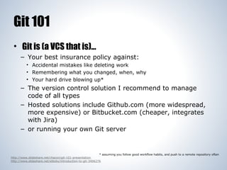 Git 101
• Git is (a VCS that is)...
– Your best insurance policy against:
• Accidental mistakes like deleting work
• Remembering what you changed, when, why
• Your hard drive blowing up*

– The version control solution I recommend to manage
code of all types
– Hosted solutions include Github.com (more widespread,
more expensive) or Bitbucket.com (cheaper, integrates
with Jira)
– or running your own Git server

* assuming you follow good workflow habits, and push to a remote repository often
http://www.slideshare.net/chacon/git-101-presentation
http://www.slideshare.net/elboby/introduction-to-git-3406276

 