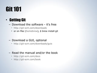Git 101
• Getting Git
– Download the software - it's free
• http://git-scm.com/downloads
• or on Mac (homebrew), $ brew install git

– Download a GUI, optional
• http://git-scm.com/downloads/guis

– Read the manual and/or the book
• http://git-scm.com/docs
• http://git-scm.com/book

 