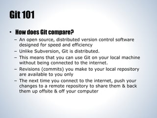 Git 101
• How does Git compare?
– An open source, distributed version control software
designed for speed and efficiency
– Unlike Subversion, Git is distributed.
– This means that you can use Git on your local machine
without being connected to the internet.
– Revisions (commits) you make to your local repository
are available to you only
– The next time you connect to the internet, push your
changes to a remote repository to share them & back
them up offsite & off your computer

 