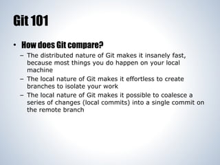 Git 101
• How does Git compare?
– The distributed nature of Git makes it insanely fast,
because most things you do happen on your local
machine
– The local nature of Git makes it effortless to create
branches to isolate your work
– The local nature of Git makes it possible to coalesce a
series of changes (local commits) into a single commit on
the remote branch

 