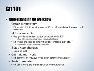 Git 101
• Understanding Git Workflow
– Obtain a repository
• Either via git init, or git clone, or if you already have the repo, pull
changes!

– Make some edits
• Use your favorite text editor or source code IDE
– Most IDEs have Git integration, including NetBeans

• git tracks changes to binary files too: images, pdf, etc.
– Less useful though, than text-based files

– Stage your changes
• using git add

– Commit your work
• git commit -m "Always write clear commit messages!"

– Push to remote
• git push remotename localbranch:remotebranch

 