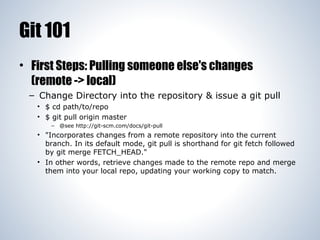 Git 101
• First Steps: Pulling someone else's changes
(remote -> local)
– Change Directory into the repository & issue a g...
