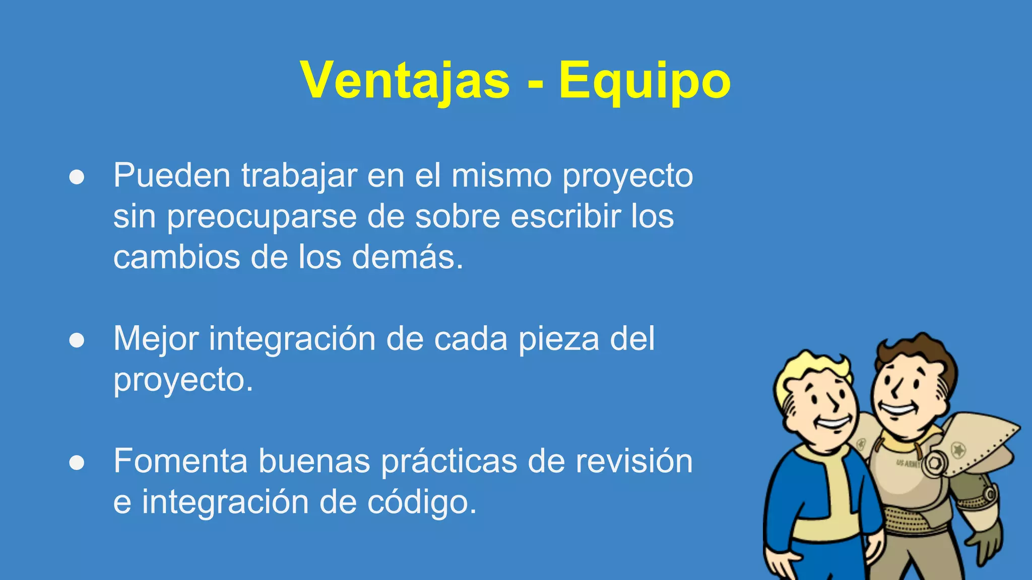Ventajas - Equipo
● Pueden trabajar en el mismo proyecto
sin preocuparse de sobre escribir los
cambios de los demás.
● Mejor integración de cada pieza del
proyecto.
● Fomenta buenas prácticas de revisión
e integración de código.
 